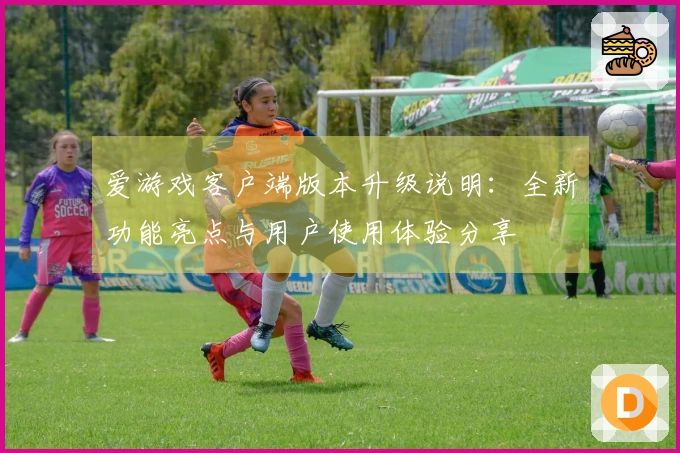 爱游戏客户端版本升级说明：全新功能亮点与用户使用体验分享