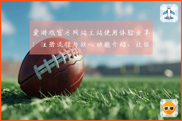 爱游戏官方网站主站使用体验分享：注册流程与核心功能介绍，让你轻松畅玩！